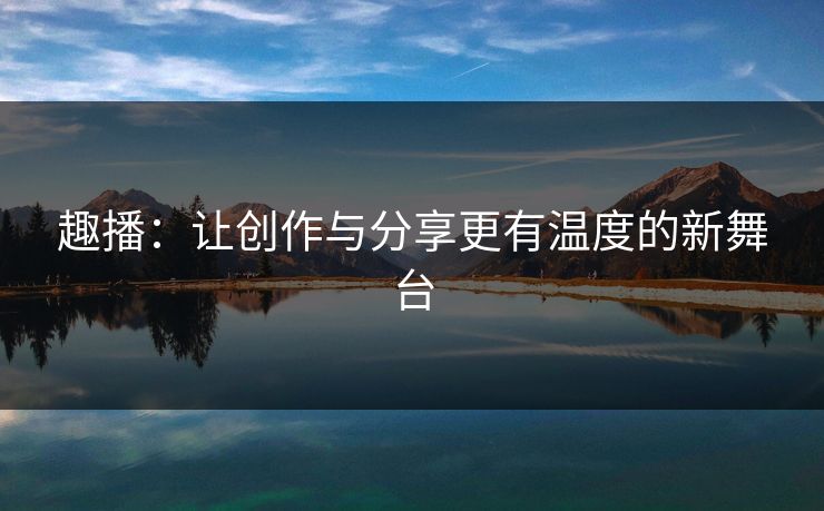 趣播:让创作与分享更有温度的新舞台 趣播:让创作与分享更有温度的新舞台