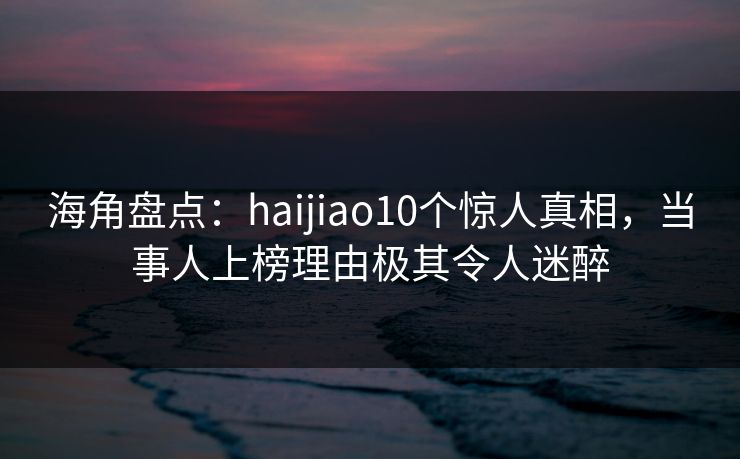 海角盘点：haijiao10个惊人真相，当事人上榜理由极其令人迷醉