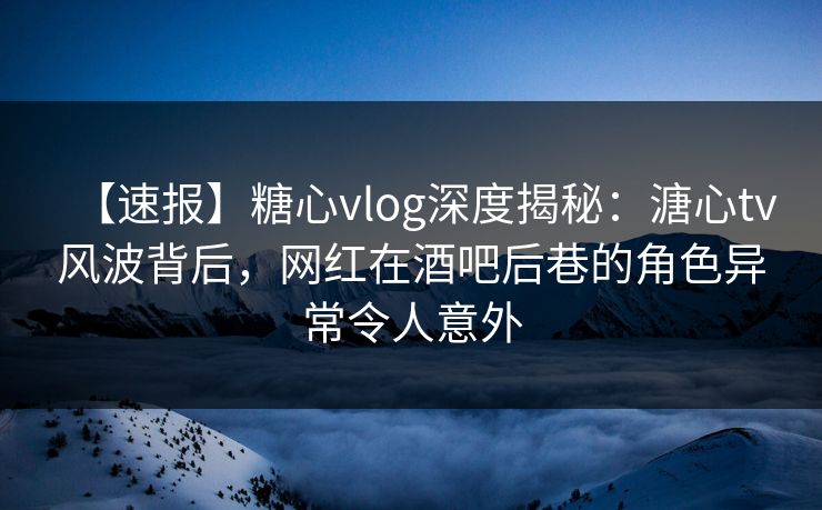 【速报】糖心vlog深度揭秘：溏心tv风波背后，网红在酒吧后巷的角色异常令人意外