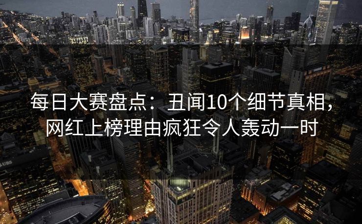 每日大赛盘点:丑闻10个细节真相,网红上榜理由疯狂令人轰动一时 每日大赛盘点:丑闻10个细节真相,网红上榜理由疯狂令人轰动一时