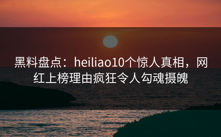 黑料盘点：heiliao10个惊人真相，网红上榜理由疯狂令人勾魂摄魄