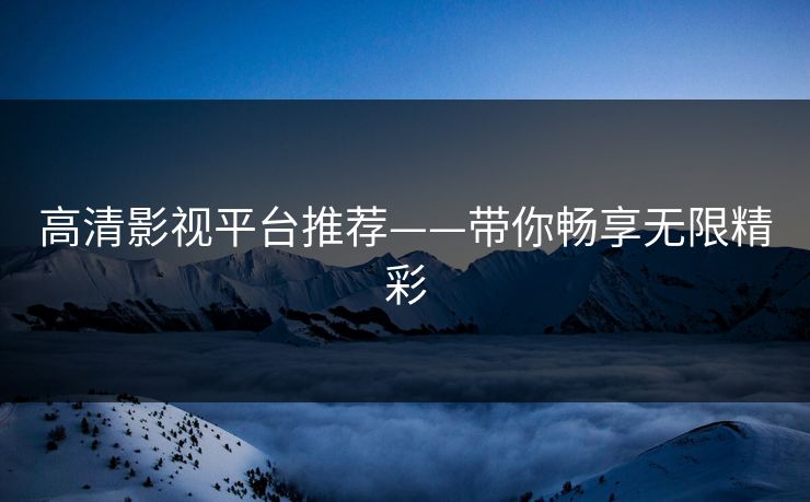 高清影视平台推荐——带你畅享无限精彩 高清影视平台推荐——带你畅享无限精彩