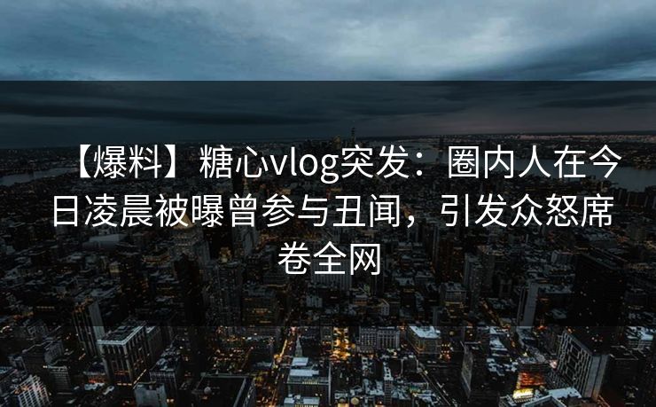 【爆料】糖心vlog突发：圈内人在今日凌晨被曝曾参与丑闻，引发众怒席卷全网