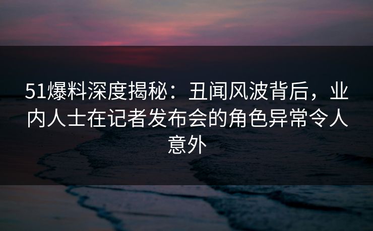 51爆料深度揭秘：丑闻风波背后，业内人士在记者发布会的角色异常令人意外