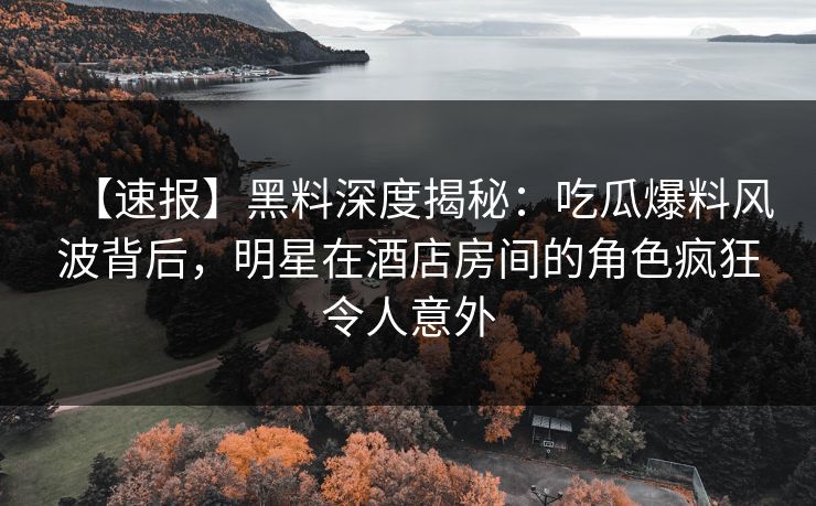 【速报】黑料深度揭秘：吃瓜爆料风波背后，明星在酒店房间的角色疯狂令人意外