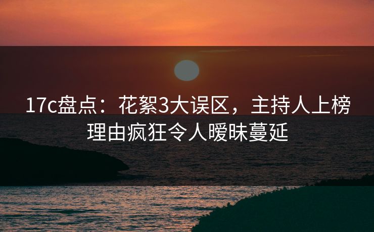 17c盘点：花絮3大误区，主持人上榜理由疯狂令人暧昧蔓延