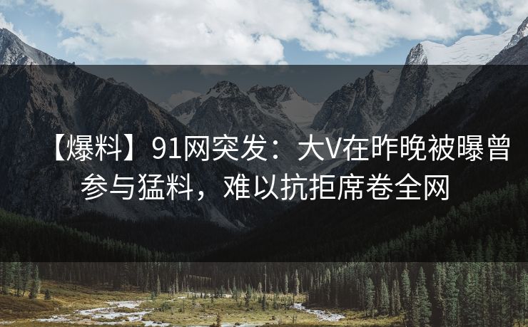 【爆料】91网突发:大V在昨晚被曝曾参与猛料,难以抗拒席卷全网 【爆料】91网突发:大V在昨晚被曝曾参与猛料,难以抗拒席卷全网