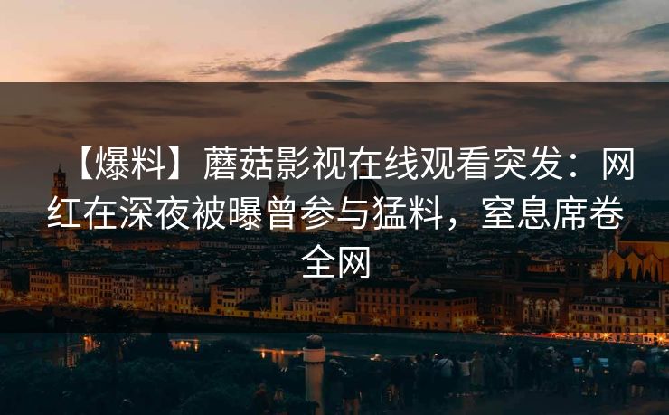 【爆料】蘑菇影视在线观看突发：网红在深夜被曝曾参与猛料，窒息席卷全网