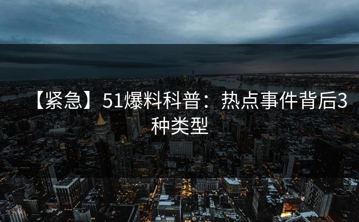 【紧急】51爆料科普：热点事件背后3种类型