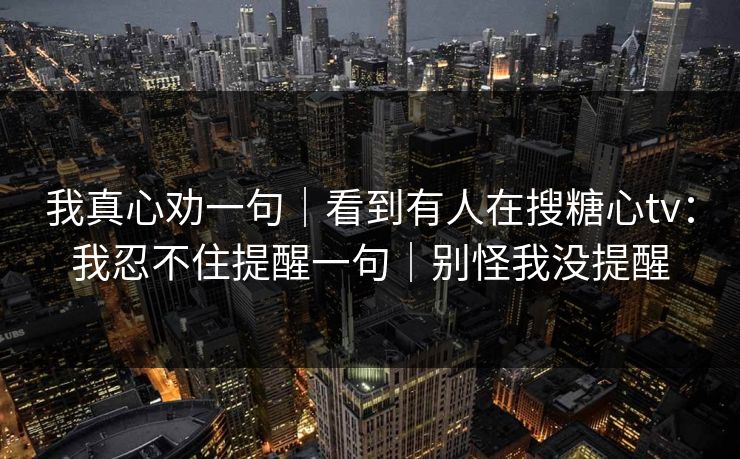我真心劝一句｜看到有人在搜糖心tv：我忍不住提醒一句｜别怪我没提醒
