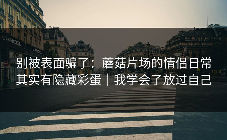 别被表面骗了：蘑菇片场的情侣日常其实有隐藏彩蛋｜我学会了放过自己